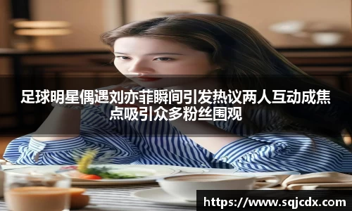 足球明星偶遇刘亦菲瞬间引发热议两人互动成焦点吸引众多粉丝围观